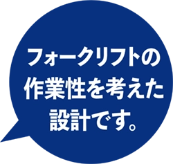 フォークリフトの作業性を考えた設計です。